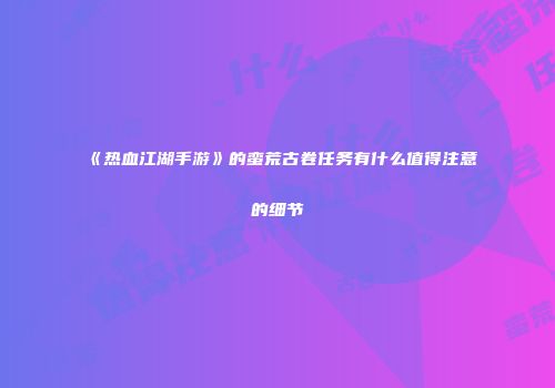 《热血江湖手游》的蛮荒古卷任务有什么值得注意的细节
