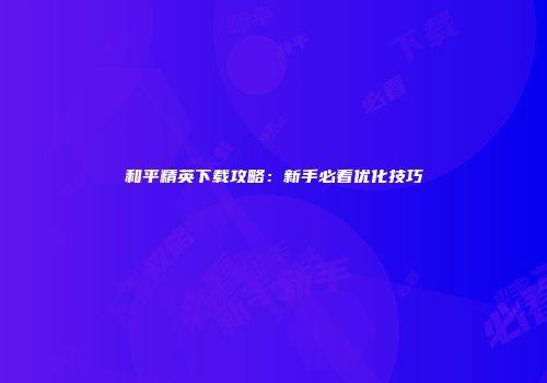 和平精英下载攻略：新手必看优化技巧