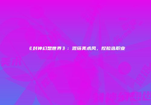 《封神幻想世界》：混搭美术风，捏脸选职业