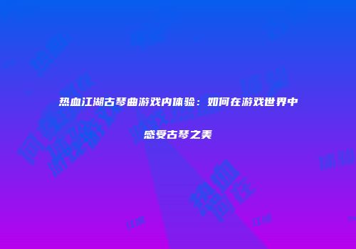 热血江湖古琴曲游戏内体验：如何在游戏世界中感受古琴之美