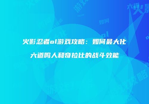 火影忍者ol游戏攻略：如何最大化六道鸣人和奇拉比的战斗效能