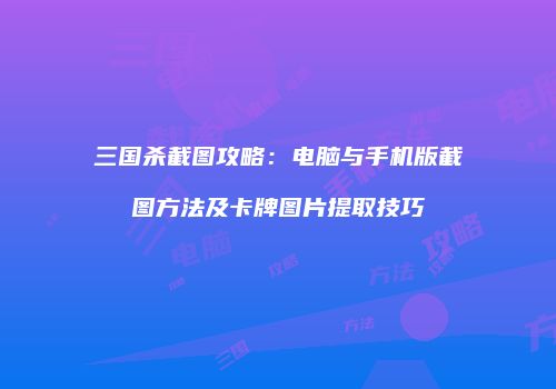 三国杀截图攻略：电脑与手机版截图方法及卡牌图片提取技巧