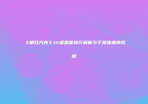 《明日方舟》12级难度排行解析与干员强度榜揭晓