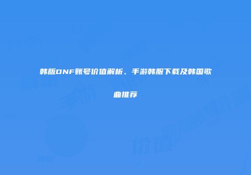 韩版DNF账号价值解析、手游韩服下载及韩国歌曲推荐