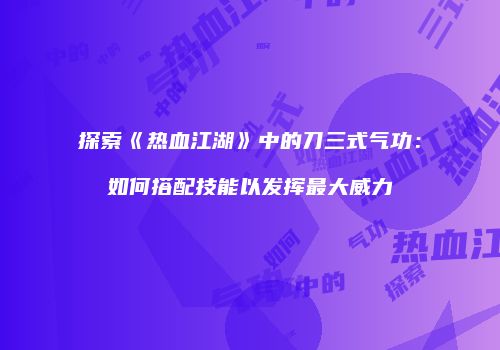 探索《热血江湖》中的刀三式气功：如何搭配技能以发挥最大威力