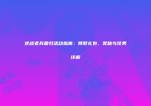 逆战老兵回归活动指南：领取礼包、奖励与任务详解