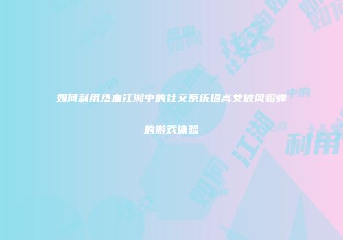 如何利用热血江湖中的社交系统提高女披风貂蝉的游戏体验