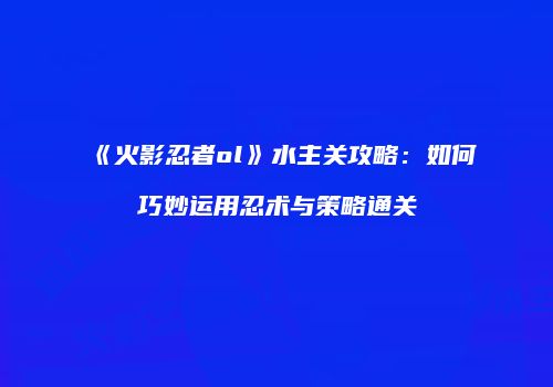 《火影忍者ol》水主关攻略：如何巧妙运用忍术与策略通关