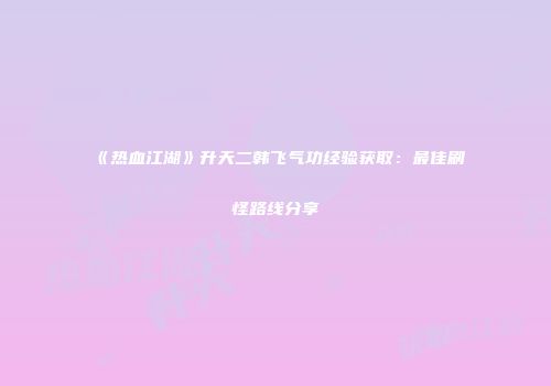 《热血江湖》升天二韩飞气功经验获取：最佳刷怪路线分享