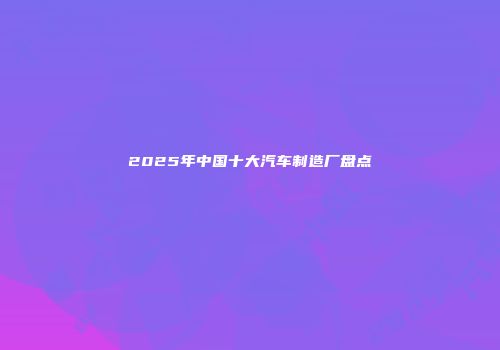 2025年中国十大汽车制造厂盘点