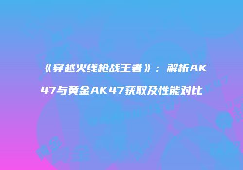 《穿越火线枪战王者》：解析AK47与黄金AK47获取及性能对比