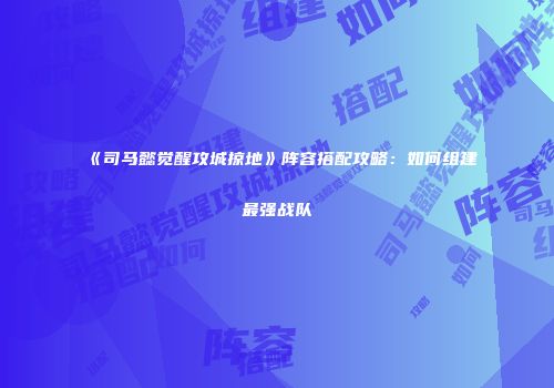 《司马懿觉醒攻城掠地》阵容搭配攻略:如何组建最强战队