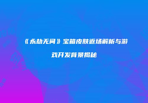 《永劫无间》宝箱皮肤返场解析与游戏开发背景揭秘