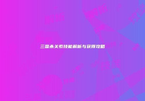 三国杀关索技能解析与获得攻略