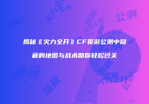揭秘《火力全开》CF页游公测中隐藏的地图与战术助你轻松过关