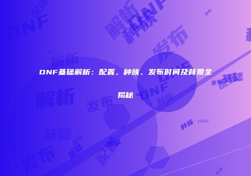 DNF基础解析：配置、种族、发布时间及背景全揭秘