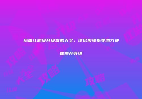 热血江湖级升级攻略大全：详尽步骤指导助力快速提升等级