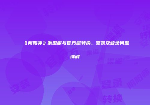 《阴阳师》渠道服与官方服转换、安装及登录问题详解