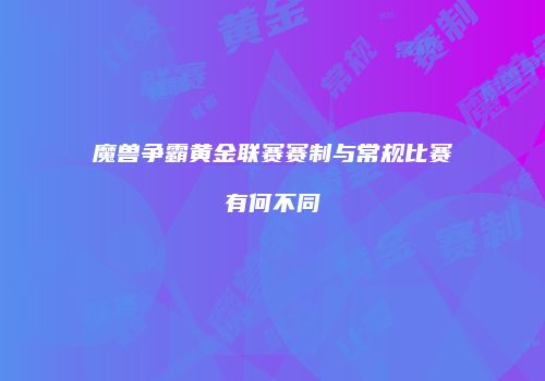 魔兽争霸黄金联赛赛制与常规比赛有何不同