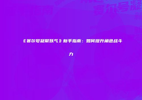 《赛尔号凝聚妖气》新手指南：如何提升角色战斗力
