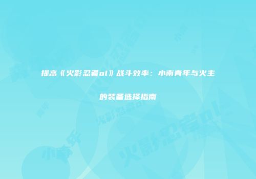 提高《火影忍者ol》战斗效率：小南青年与火主的装备选择指南