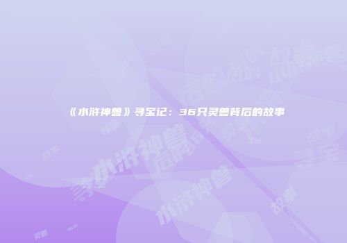 《水浒神兽》寻宝记：36只灵兽背后的故事
