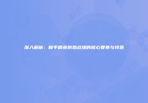 深入解析：和平精英刺激战场的核心要素与特色