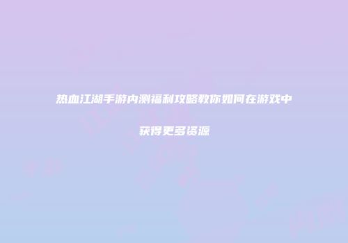 热血江湖手游内测福利攻略教你如何在游戏中获得更多资源