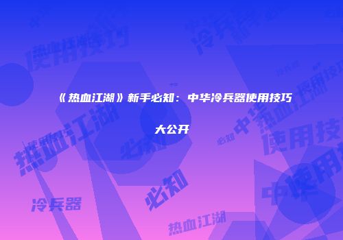 《热血江湖》新手必知：中华冷兵器使用技巧大公开