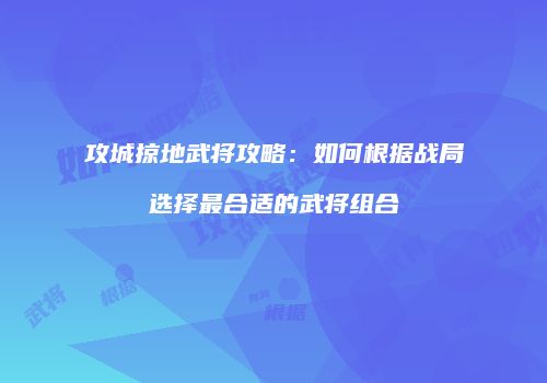 攻城掠地武将攻略：如何根据战局选择最合适的武将组合