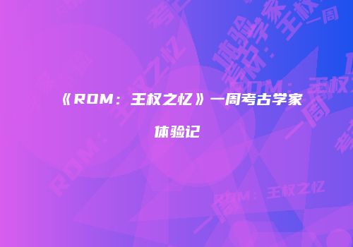 《ROM：王权之忆》一周考古学家体验记