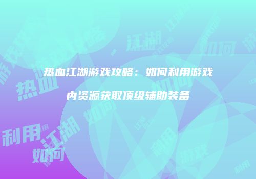 热血江湖游戏攻略:如何利用游戏内资源获取顶级辅助装备