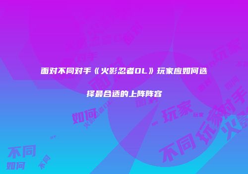 面对不同对手《火影忍者OL》玩家应如何选择最合适的上阵阵容