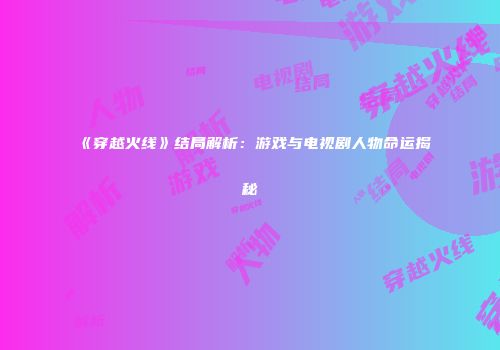 《穿越火线》结局解析：游戏与电视剧人物命运揭秘