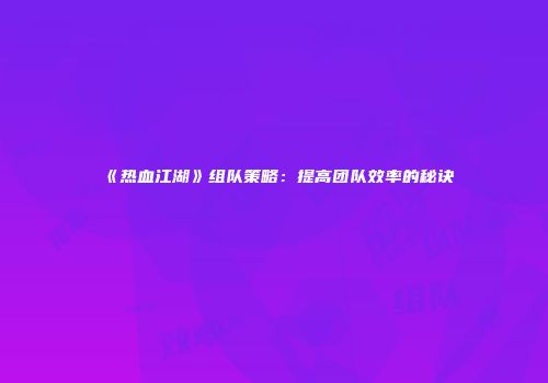 《热血江湖》组队策略：提高团队效率的秘诀