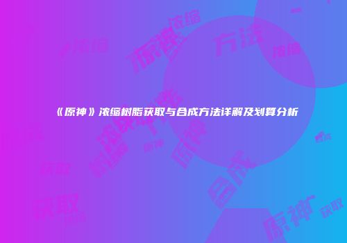 《原神》浓缩树脂获取与合成方法详解及划算分析