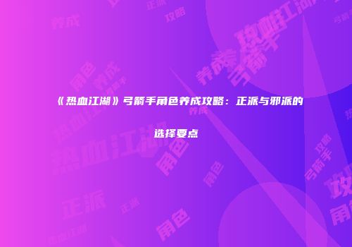 《热血江湖》弓箭手角色养成攻略：正派与邪派的选择要点