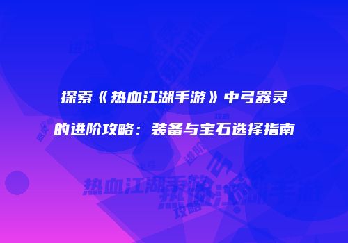 探索《热血江湖手游》中弓器灵的进阶攻略：装备与宝石选择指南
