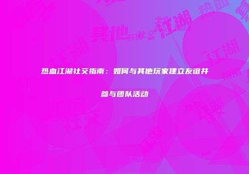热血江湖社交指南：如何与其他玩家建立友谊并参与团队活动