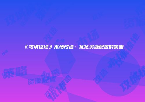 《攻城掠地》木场改造：优化资源配置的策略