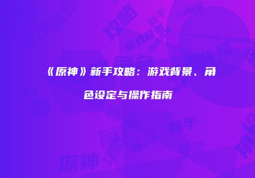 《原神》新手攻略：游戏背景、角色设定与操作指南