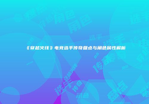 《穿越火线》电竞选手传奇盘点与角色属性解析