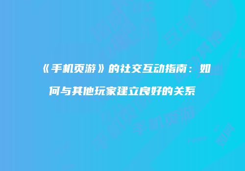 《手机页游》的社交互动指南:如何与其他玩家建立良好的关系