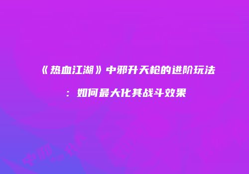 《热血江湖》中邪升天枪的进阶玩法：如何最大化其战斗效果