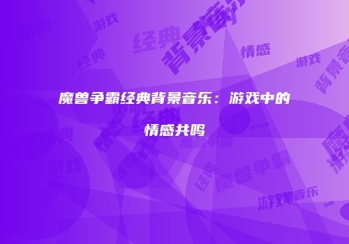 魔兽争霸经典背景音乐：游戏中的情感共鸣