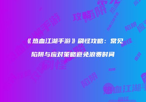 《热血江湖手游》刷怪攻略：常见陷阱与应对策略避免浪费时间