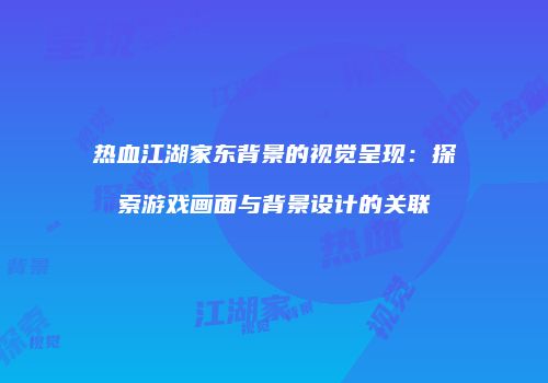 热血江湖家东背景的视觉呈现：探索游戏画面与背景设计的关联