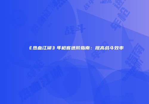 《热血江湖》年枪客进阶指南：提高战斗效率