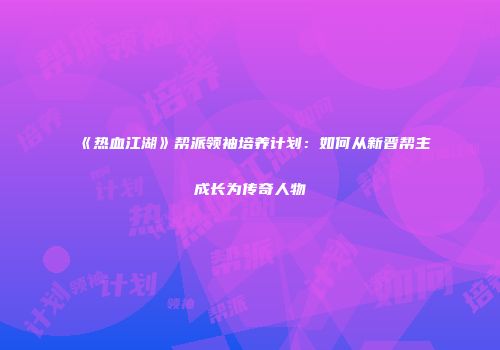 《热血江湖》帮派领袖培养计划：如何从新晋帮主成长为传奇人物