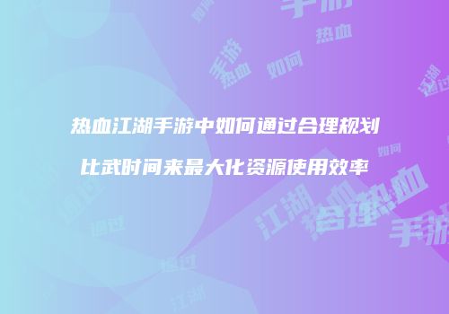 热血江湖手游中如何通过合理规划比武时间来最大化资源使用效率